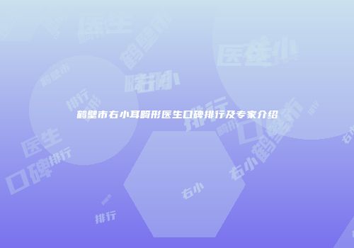 鹤壁市右小耳畸形医生口碑排行及专家介绍