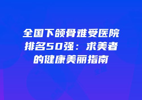全国下颌骨难受医院排名50强：求美者的健康美丽指南
