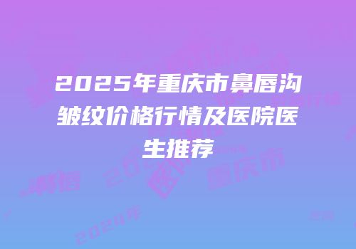 2025年重庆市鼻唇沟皱纹价格行情及医院医生推荐