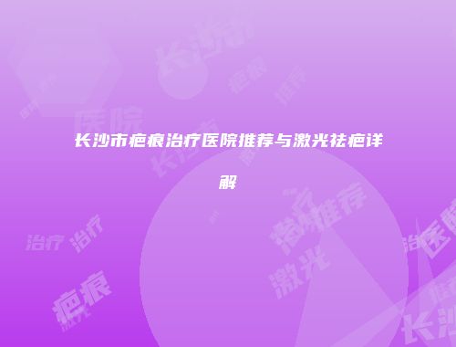 长沙市疤痕治疗医院推荐与激光祛疤详解