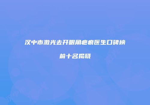 汉中市激光去开眼角疤痕医生口碑榜前十名揭晓