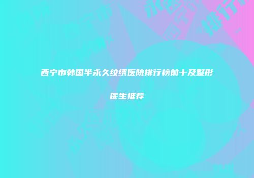 西宁市韩国半永久纹绣医院排行榜前十及整形医生推荐