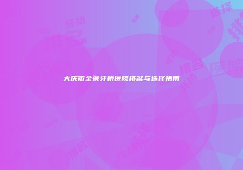 大庆市全瓷牙桥医院排名与选择指南