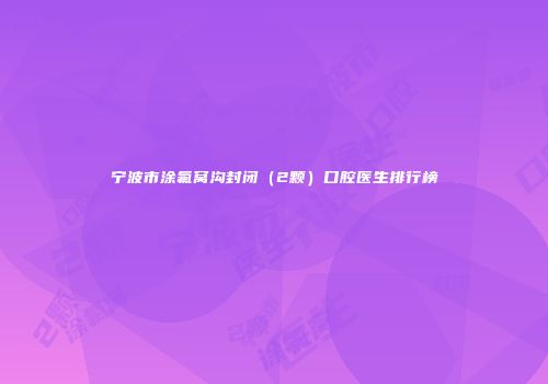 宁波市涂氟窝沟封闭（2颗）口腔医生排行榜