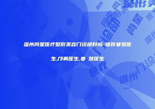 温州尚星医疗整形美容门诊部好吗-推荐姜慧医生,邝勇医生,姜旻慧医生