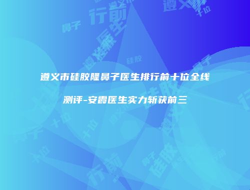 遵义市硅胶隆鼻子医生排行前十位全线测评-安霞医生实力斩获前三