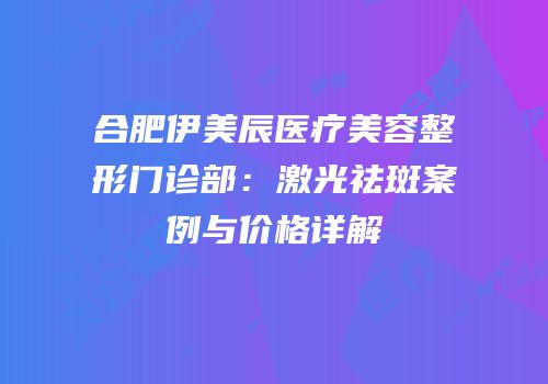 合肥伊美辰医疗美容整形门诊部：激光祛斑案例与价格详解