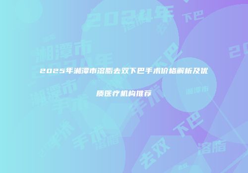 2025年湘潭市溶脂去双下巴手术价格解析及优质医疗机构推荐