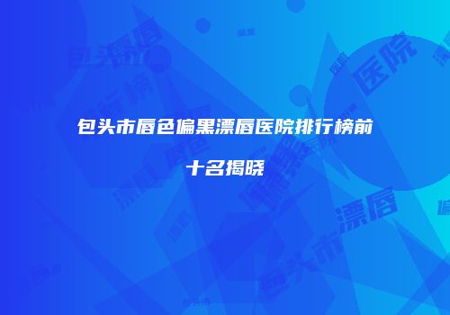 包头市唇色偏黑漂唇医院排行榜前十名揭晓