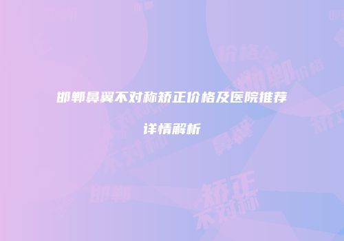 邯郸鼻翼不对称矫正价格及医院推荐详情解析