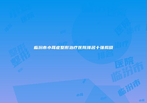 临汾市小耳症整形治疗医院排名十强揭晓