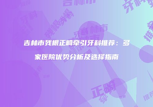 吉林市残根正畸牵引牙科推荐：多家医院优势分析及选择指南