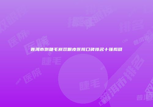 普洱市倒睫毛割双眼皮医院口碑排名十强揭晓