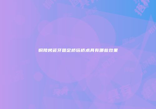 铜陵烤瓷牙固定桥搭桥术具有哪些效果