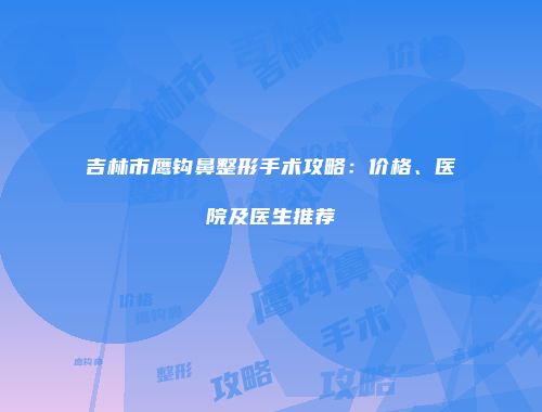 吉林市鹰钩鼻整形手术攻略：价格、医院及医生推荐