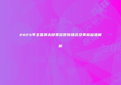 2025年全国鼻尖部美容医院排名及美丽标准解析