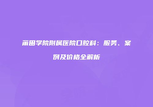 莆田学院附属医院口腔科：服务、案例及价格全解析