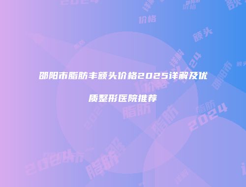 邵阳市脂肪丰额头价格2025详解及优质整形医院推荐