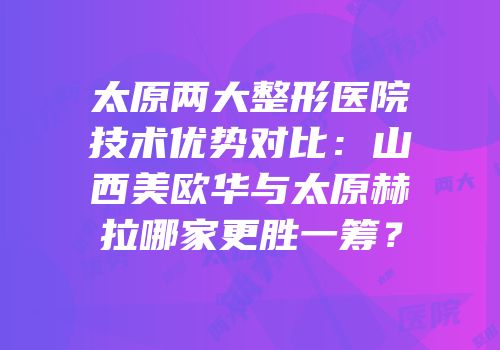 太原两大整形医院技术优势对比：山西美欧华与太原赫拉哪家更胜一筹？