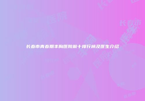 长春市青春期丰胸医院前十排行榜及医生介绍