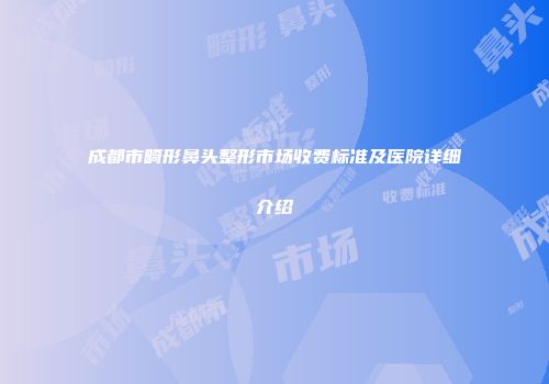 成都市畸形鼻头整形市场收费标准及医院详细介绍