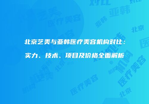 北京艺美与亚韩医疗美容机构对比：实力、技术、项目及价格全面解析