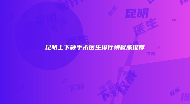 昆明上下颚手术医生排行榜权威推荐