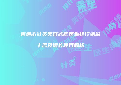 南通市针灸美容减肥医生排行榜前十名及擅长项目解析