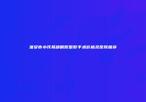 淮安市小孩耳部畸形整形手术价格及医院推荐