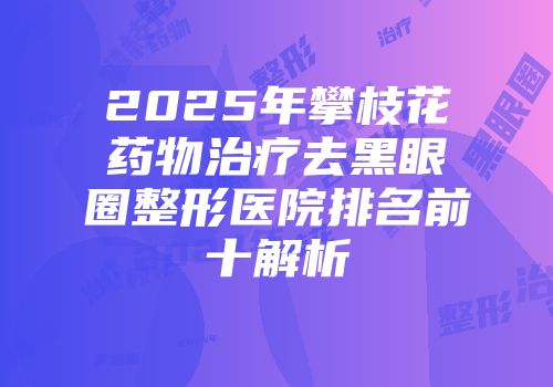 2025年攀枝花药物治疗去黑眼圈整形医院排名前十解析