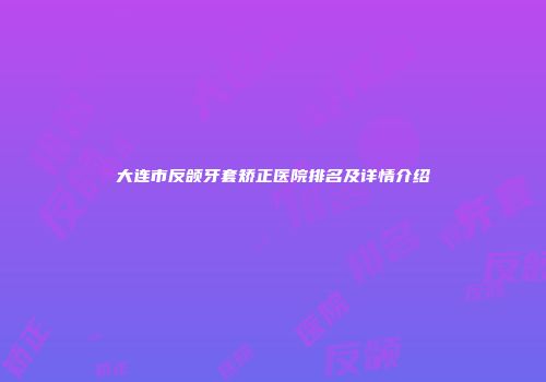 大连市反颌牙套矫正医院排名及详情介绍