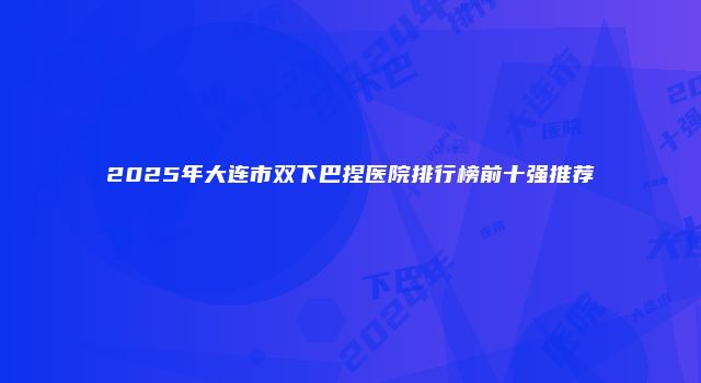 2025年大连市双下巴捏医院排行榜前十强推荐