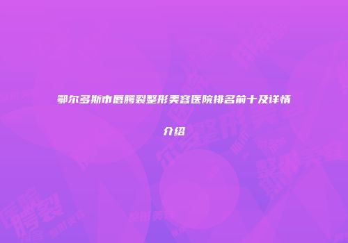 鄂尔多斯市唇腭裂整形美容医院排名前十及详情介绍