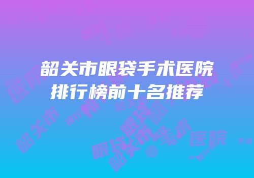韶关市眼袋手术医院排行榜前十名推荐