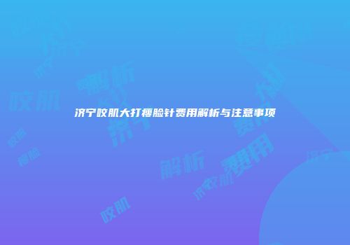 济宁咬肌大打瘦脸针费用解析与注意事项