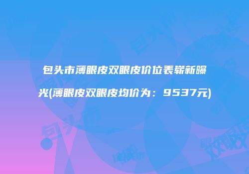 包头市薄眼皮双眼皮价位表崭新曝光(薄眼皮双眼皮均价为：9537元)