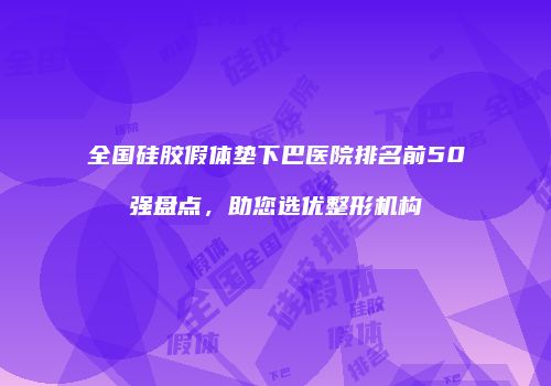 全国硅胶假体垫下巴医院排名前50强盘点，助您选优整形机构