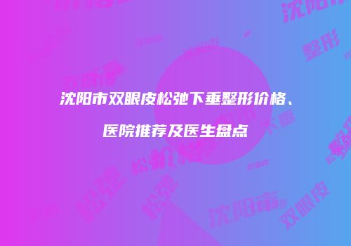 沈阳市双眼皮松弛下垂整形价格、医院推荐及医生盘点