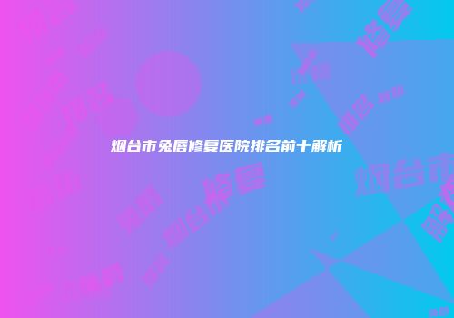烟台市兔唇修复医院排名前十解析