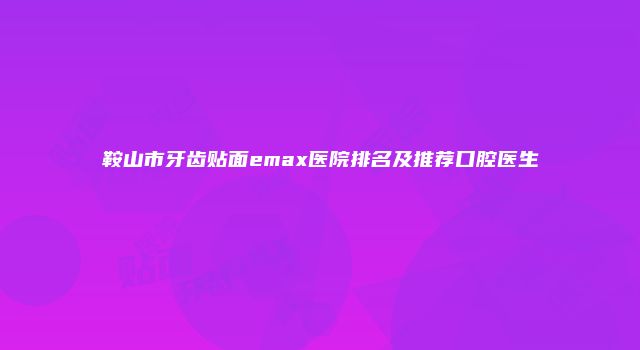 鞍山市牙齿贴面emax医院排名及推荐口腔医生