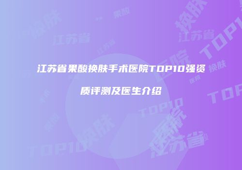 江苏省果酸换肤手术医院TOP10强资质评测及医生介绍