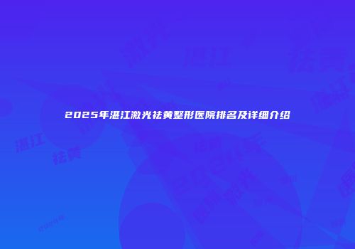 2025年湛江激光祛黄整形医院排名及详细介绍