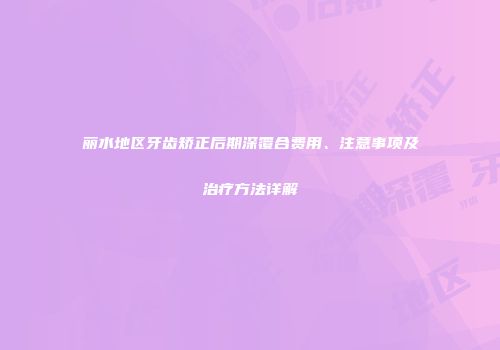 丽水地区牙齿矫正后期深覆合费用、注意事项及治疗方法详解