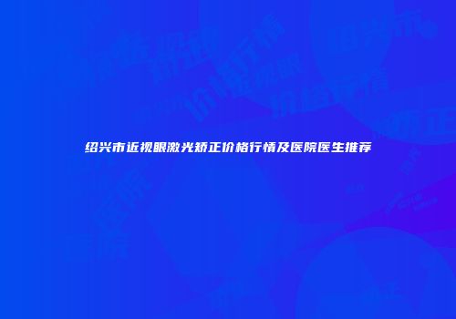 绍兴市近视眼激光矫正价格行情及医院医生推荐