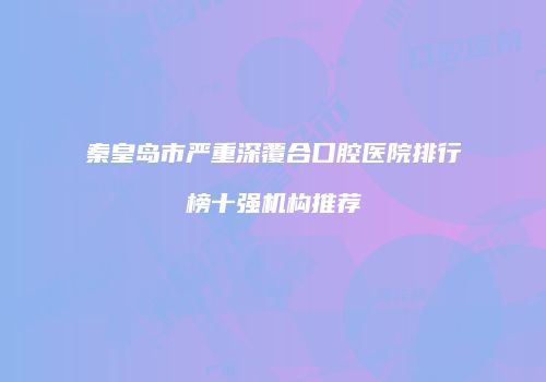 秦皇岛市严重深覆合口腔医院排行榜十强机构推荐