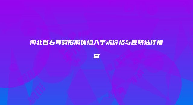 河北省右耳畸形假体植入手术价格与医院选择指南