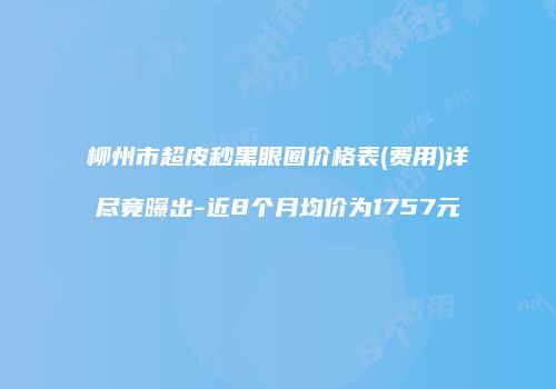 柳州市超皮秒黑眼圈价格表(费用)详尽竟曝出-近8个月均价为1757元