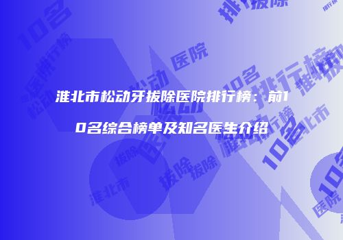 淮北市松动牙拔除医院排行榜：前10名综合榜单及知名医生介绍