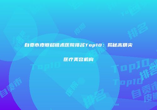 自贡市皮瓣移植术医院排名Top10：揭秘高精尖医疗美容机构