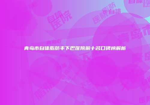 青岛市自体脂肪丰下巴医院前十名口碑榜解析